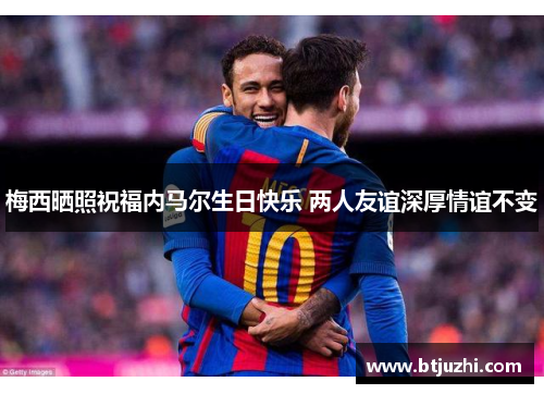 梅西晒照祝福内马尔生日快乐 两人友谊深厚情谊不变