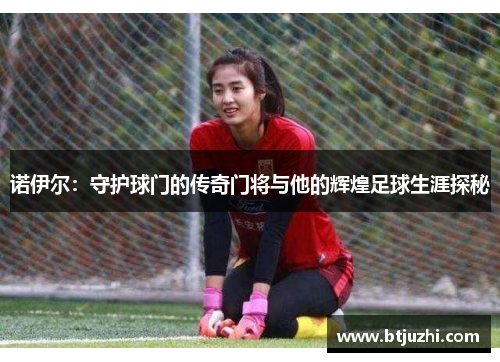 诺伊尔：守护球门的传奇门将与他的辉煌足球生涯探秘